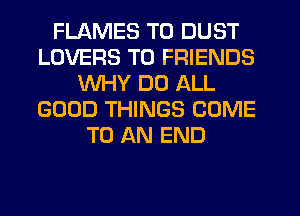 FLAMES T0 DUST
LOVERS TO FRIENDS
WHY DO ALL
GOOD THINGS COME
TO AN END
