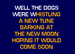 WELL THE DOGS
WERE VVHISTLING
A NEW TUNE
BARKING AT
THE NEW MOON
HOPING IT WOULD
COME SOON