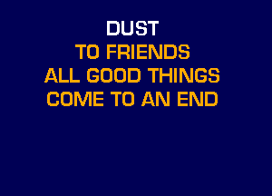 DUST
TO FRIENDS
ALL GOOD THINGS

COME TO AN END