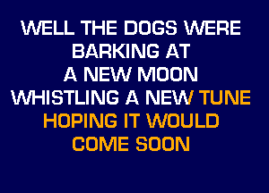 WELL THE DOGS WERE
BARKING AT
A NEW MOON
VVHISTLING A NEW TUNE
HOPING IT WOULD
COME SOON