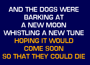 AND THE DOGS WERE
BARKING AT
A NEW MOON
VVHISTLING A NEW TUNE
HOPING IT WOULD
COME SOON
SO THAT THEY COULD DIE