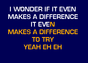 I WONDER IF IT EVEN
MAKES A DIFFERENCE
IT EVEN
MAKES A DIFFERENCE
TO TRY
YEAH EH EH