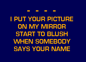 I PUT YOUR PICTURE
ON MY MIRROR
START T0 BLUSH
WHEN SOMEBODY
SAYS YOUR NAME