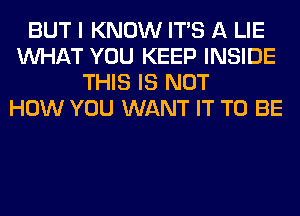 BUT I KNOW ITS A LIE
WHAT YOU KEEP INSIDE
THIS IS NOT
HOW YOU WANT IT TO BE