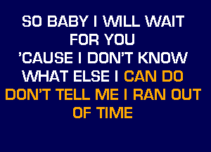 SO BABY I INILL WAIT
FOR YOU
'CAUSE I DON'T KNOW
INHAT ELSE I CAN DO
DON'T TELL ME I RAN OUT
OF TIME