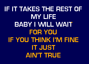 IF IT TAKES THE REST OF
MY LIFE
BABY I WILL WAIT
FOR YOU
IF YOU THINK I'M FINE
IT JUST
AIN'T TRUE