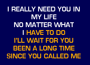 I REALLY NEED YOU IN
MY LIFE
NO MATTER WHAT
I HAVE TO DO
I'LL WAIT FOR YOU
BEEN A LONG TIME
SINCE YOU CALLED ME