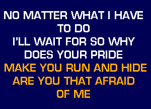 NO MATTER WHAT I HAVE
TO DO
I'LL WAIT FOR 80 WHY
DOES YOUR PRIDE
MAKE YOU RUN AND HIDE
ARE YOU THAT AFRAID
OF ME