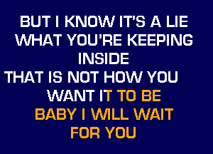 BUT I KNOW ITS A LIE
WHAT YOU'RE KEEPING
INSIDE
THAT IS NOT HOW YOU
WANT IT TO BE
BABY I WILL WAIT
FOR YOU