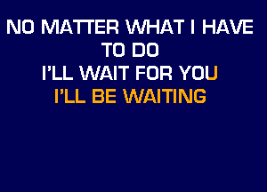 NO MATTER WHAT I HAVE
TO DO
I'LL WAIT FOR YOU

I'LL BE WAITING