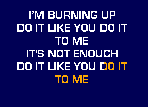 I'M BURNING UP
DO IT LIKE YOU DO IT
TO ME
IT'S NOT ENOUGH
DO IT LIKE YOU DO IT
TO ME