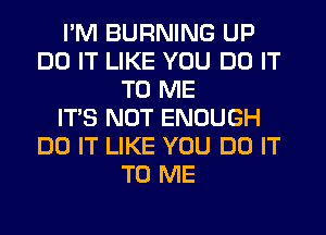 I'M BURNING UP
DO IT LIKE YOU DO IT
TO ME
IT'S NOT ENOUGH
DO IT LIKE YOU DO IT
TO ME