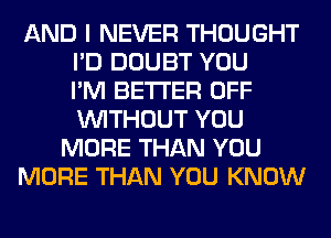 AND I NEVER THOUGHT
I'D DOUBT YOU
I'M BETTER OFF
WITHOUT YOU
MORE THAN YOU
MORE THAN YOU KNOW