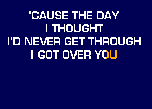 'CAUSE THE DAY
I THOUGHT
I'D NEVER GET THROUGH
I GOT OVER YOU