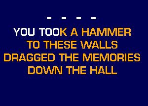 YOU TOOK A HAMMER
TO THESE WALLS
DRAGGED THE MEMORIES
DOWN THE HALL