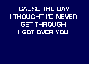 'CAUSE THE DAY
I THOUGHT I'D NEVER
GET THROUGH
I GOT OVER YOU