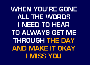WHEN YOU'RE GONE
ALL THE WORDS
I NEED TO HEAR
T0 ALWAYS GET ME
THROUGH THE DAY
AND MAKE IT OKAY
I MISS YOU