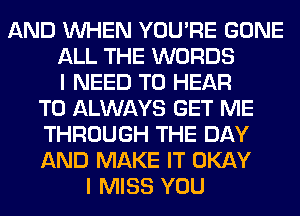 AND WHEN YOU'RE GONE
ALL THE WORDS
I NEED TO HEAR
T0 ALWAYS GET ME
THROUGH THE DAY
AND MAKE IT OKAY
I MISS YOU
