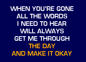 WHEN YOU'RE GONE
ALL THE WORDS
I NEED TO HEAR
WLL ALWAYS
GET ME THROUGH
THE DAY
AND MAKE IT OKAY