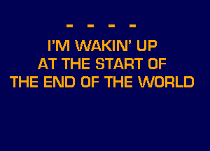 I'M WAKIN' UP
AT THE START OF
THE END OF THE WORLD