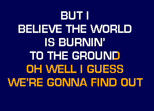 BUT I
BELIEVE THE WORLD
IS BURNIN'
TO THE GROUND
0H WELL I GUESS
WERE GONNA FIND OUT