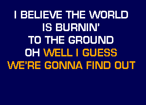 I BELIEVE THE WORLD
IS BURNIN'
TO THE GROUND
0H WELL I GUESS
WERE GONNA FIND OUT