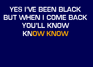 YES I'VE BEEN BLACK
BUT WHEN I COME BACK
YOU'LL KNOW
KNOW KNOW