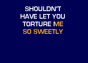 SHOULDN'T
HAVE LET YOU
TORTURE ME
SO SWEETLY