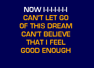 NOW l-l-l-l-l-l-l
CAN'T LET GO
OF THIS DREAM

CAN'T BELIEVE
THAT I FEEL
GOOD ENOUGH