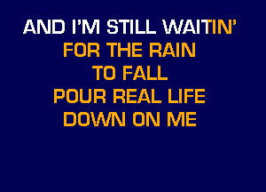 AND I'M STILL WAITIN'
FOR THE RAIN
T0 FALL

POUR REAL LIFE
DOWN ON ME