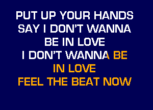 PUT UP YOUR HANDS
SAY I DUMT WANNA
BE IN LOVE
I DON'T WANNA BE
IN LOVE
FEEL THE BEAT NOW