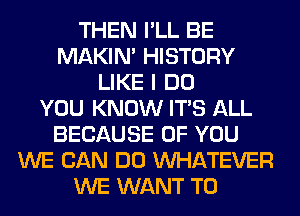 THEN I'LL BE
MAKIM HISTORY
LIKE I DO
YOU KNOW ITS ALL
BECAUSE OF YOU
WE CAN DO WHATEVER
WE WANT TO