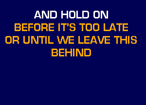 AND HOLD 0N
BEFORE ITS TOO LATE
0R UNTIL WE LEAVE THIS
BEHIND