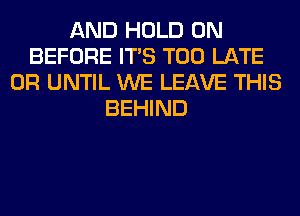 AND HOLD 0N
BEFORE ITS TOO LATE
0R UNTIL WE LEAVE THIS
BEHIND