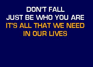 DON'T FALL
JUST BE WHO YOU ARE
ITS ALL THAT WE NEED
IN OUR LIVES