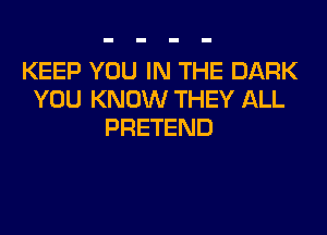 KEEP YOU IN THE DARK
YOU KNOW THEY ALL
PRETEND