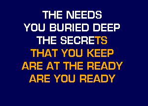 THE NEEDS
YOU BURIED DEEP
THE SECRETS
THAT YOU KEEP
ARE AT THE READY
ARE YOU READY