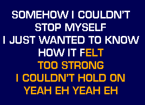 SOMEHOWI COULDN'T
STOP MYSELF
I JUST WANTED TO KNOW
HOW IT FELT
T00 STRONG
I COULDN'T HOLD 0N
YEAH EH YEAH EH