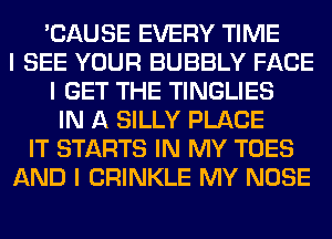 'CAUSE EVERY TIME
I SEE YOUR BUBBLY FACE
I GET THE TINGLIES
IN A SILLY PLACE
IT STARTS IN MY TOES
AND I CRINKLE MY NOSE