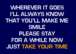 VVHEREVER IT GOES
I'LL ALWAYS KNOW
THAT YOU'LL MAKE ME
SMILE
PLEASE STAY
FOR A WHILE NOW
JUST TAKE YOUR TIME