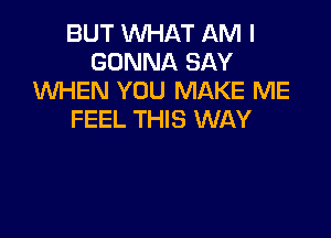 BUT WHAT AM I
GONNA SAY
XNHEN YOU MAKE ME

FEEL THIS WAY