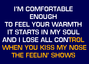 I'M COMFORTABLE
ENOUGH
TO FEEL YOUR WARMTH
IT STARTS IN MY SOUL
AND I LOSE ALL CONTROL
WHEN YOU KISS MY NOSE
THE FEELIM SHOWS