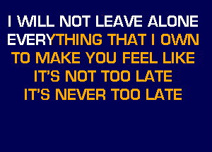 I WILL NOT LEAVE ALONE
EVERYTHING THAT I OWN
TO MAKE YOU FEEL LIKE
ITS NOT TOO LATE
ITS NEVER TOO LATE