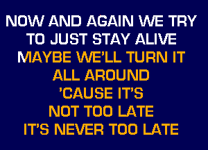 NOW AND AGAIN WE TRY
TO JUST STAY ALIVE
MAYBE WE'LL TURN IT
ALL AROUND
'CAUSE ITS
NOT TOO LATE
ITS NEVER TOO LATE
