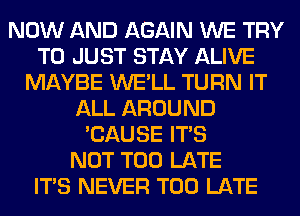 NOW AND AGAIN WE TRY
TO JUST STAY ALIVE
MAYBE WE'LL TURN IT
ALL AROUND
'CAUSE ITS
NOT TOO LATE
ITS NEVER TOO LATE