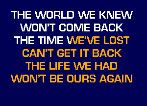 THE WORLD WE KNEW
WON'T COME BACK
THE TIME WE'VE LOST
CAN'T GET IT BACK
THE LIFE WE HAD
WON'T BE OURS AGAIN