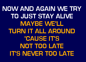NOW AND AGAIN WE TRY
TO JUST STAY ALIVE
MAYBE WE'LL
TURN IT ALL AROUND
'CAUSE ITS
NOT TOO LATE
ITS NEVER TOO LATE