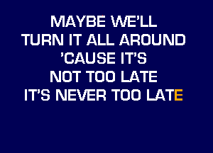 MAYBE WE'LL
TURN IT ALL AROUND
'CAUSE IT'S
NOT TOO LATE
ITS NEVER TOO LATE