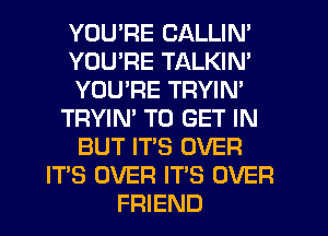 YOU'RE CALLIN'
YOU'RE TALKIN'
YOU'RE TRYIN'
TRYIN' TO GET IN
BUT IT'S OVER
IT'S OVER IT'S OVER
FRIEND