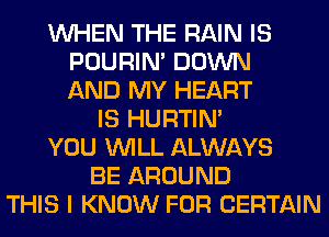 WHEN THE RAIN IS
POURIN' DOWN
AND MY HEART
IS HURTIN'
YOU WILL ALWAYS
BE AROUND
THIS I KNOW FOR CERTAIN
